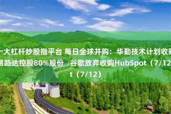 十大杠杆炒股指平台 每日全球并购：华勤技术计划收购易路达控股80%股份   谷歌放弃收购HubSpot（7/12）