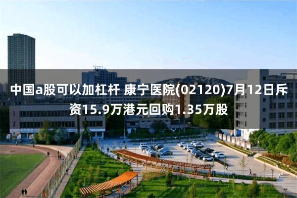 中国a股可以加杠杆 康宁医院(02120)7月12日斥资15.9万港元回购1.35万股