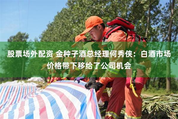 股票场外配资 金种子酒总经理何秀侠：白酒市场价格带下移给了公司机会