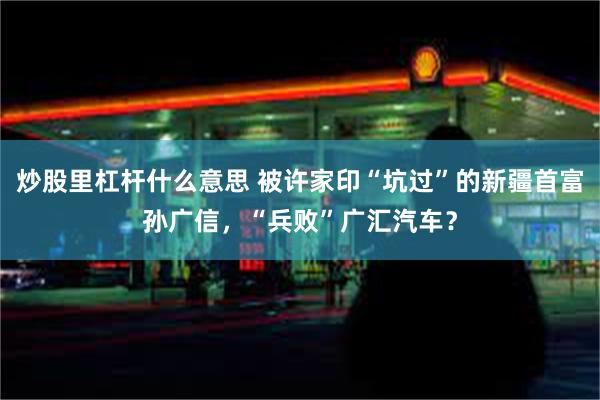 炒股里杠杆什么意思 被许家印“坑过”的新疆首富孙广信，“兵败”广汇汽车？