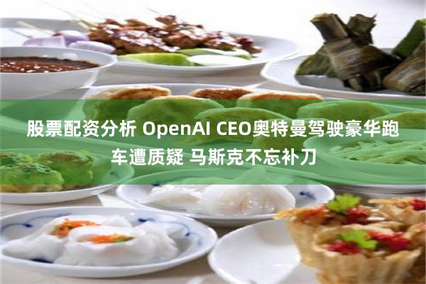 股票配资分析 OpenAI CEO奥特曼驾驶豪华跑车遭质疑 马斯克不忘补刀