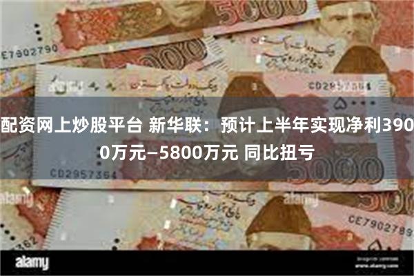 配资网上炒股平台 新华联：预计上半年实现净利3900万元—5800万元 同比扭亏