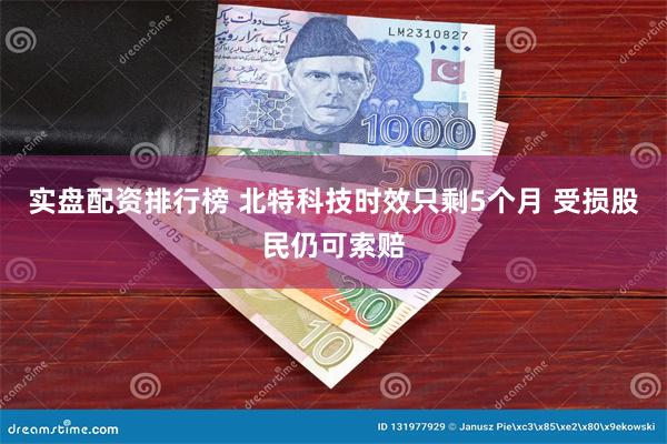 实盘配资排行榜 北特科技时效只剩5个月 受损股民仍可索赔