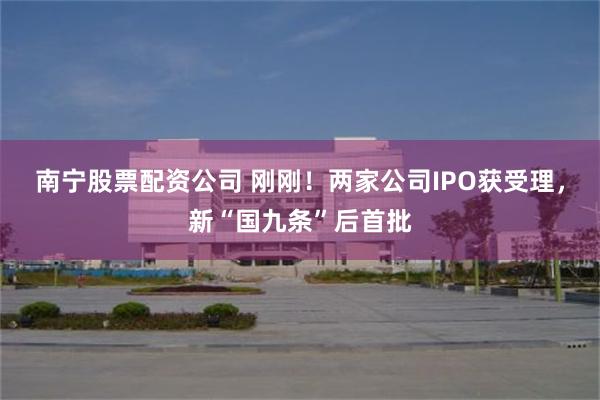 南宁股票配资公司 刚刚！两家公司IPO获受理，新“国九条”后首批