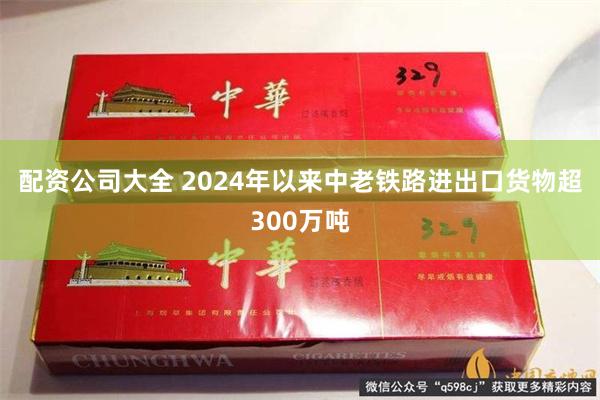 配资公司大全 2024年以来中老铁路进出口货物超300万吨