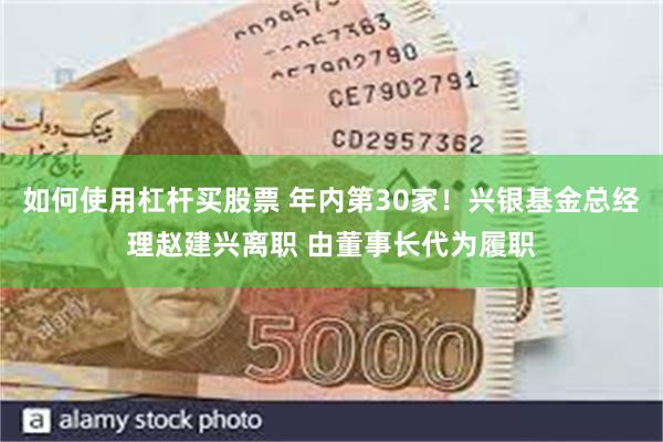 如何使用杠杆买股票 年内第30家！兴银基金总经理赵建兴离职 由董事长代为履职