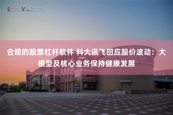 合规的股票杠杆软件 科大讯飞回应股价波动：大模型及核心业务保持健康发展