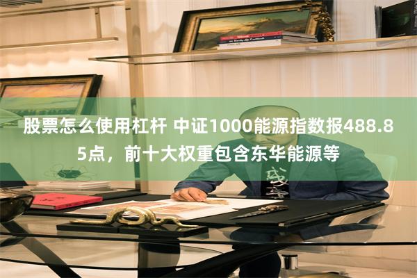 股票怎么使用杠杆 中证1000能源指数报488.85点，前十大权重包含东华能源等