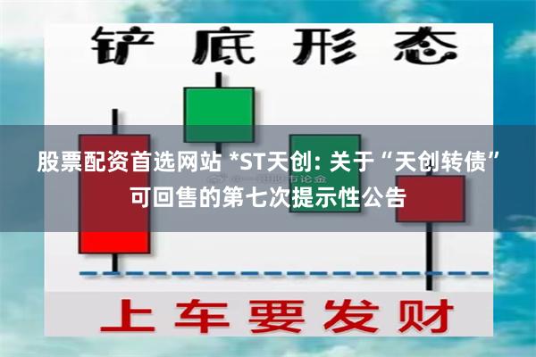 股票配资首选网站 *ST天创: 关于“天创转债”可回售的第七次提示性公告