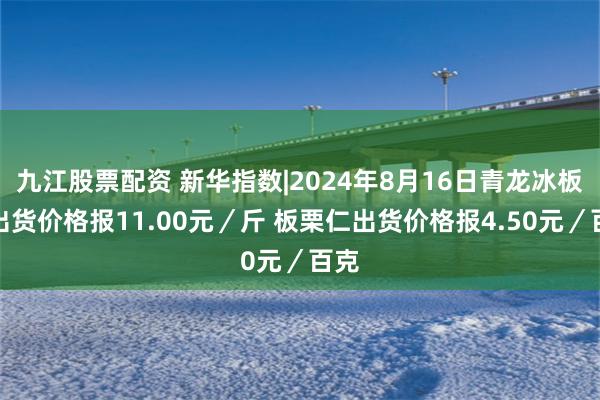 九江股票配资 新华指数|2024年8月16日青龙冰板栗出货价格报11.00元／斤 板栗仁出货价格报4.50元／百克