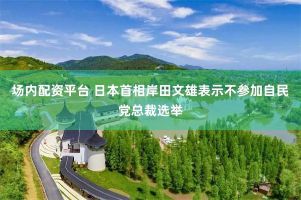 场内配资平台 日本首相岸田文雄表示不参加自民党总裁选举