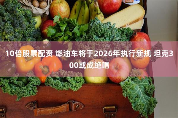 10倍股票配资 燃油车将于2026年执行新规 坦克300或成绝唱