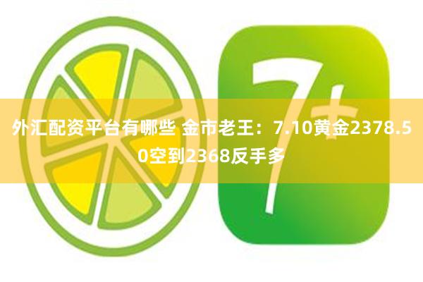 外汇配资平台有哪些 金市老王：7.10黄金2378.50空到2368反手多