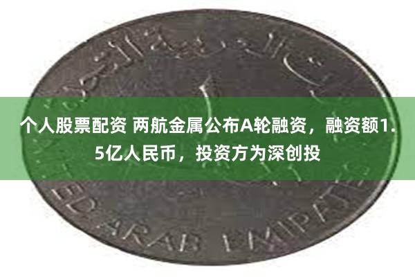 个人股票配资 两航金属公布A轮融资，融资额1.5亿人民币，投资方为深创投