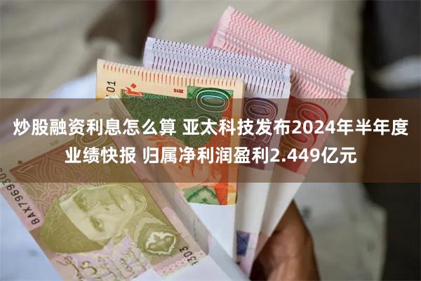 炒股融资利息怎么算 亚太科技发布2024年半年度业绩快报 归属净利润盈利2.449亿元