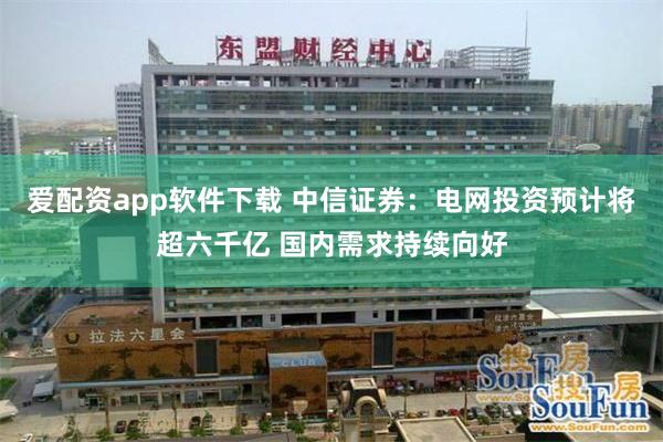 爱配资app软件下载 中信证券：电网投资预计将超六千亿 国内需求持续向好