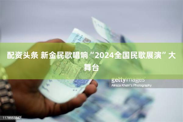 配资头条 新金民歌唱响“2024全国民歌展演”大舞台