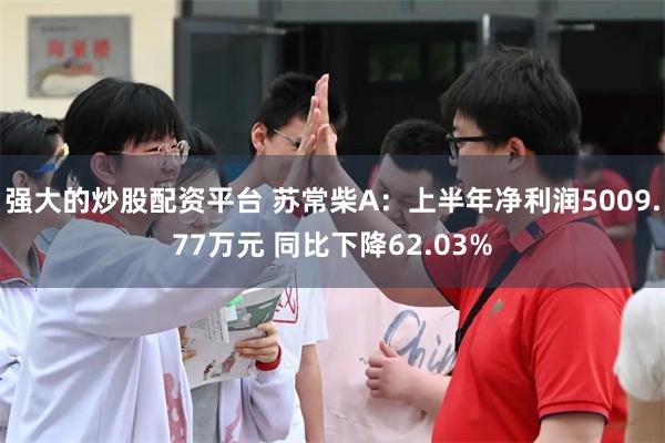 强大的炒股配资平台 苏常柴A：上半年净利润5009.77万元 同比下降62.03%