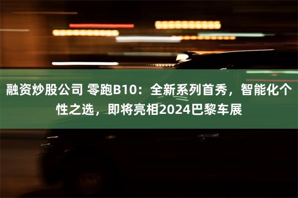 融资炒股公司 零跑B10：全新系列首秀，智能化个性之选，即将亮相2024巴黎车展