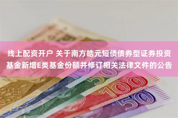 线上配资开户 关于南方皓元短债债券型证券投资基金新增E类基金份额并修订相关法律文件的公告