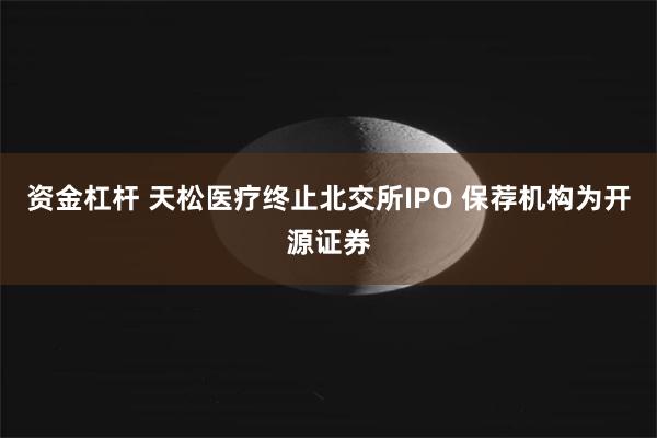 资金杠杆 天松医疗终止北交所IPO 保荐机构为开源证券