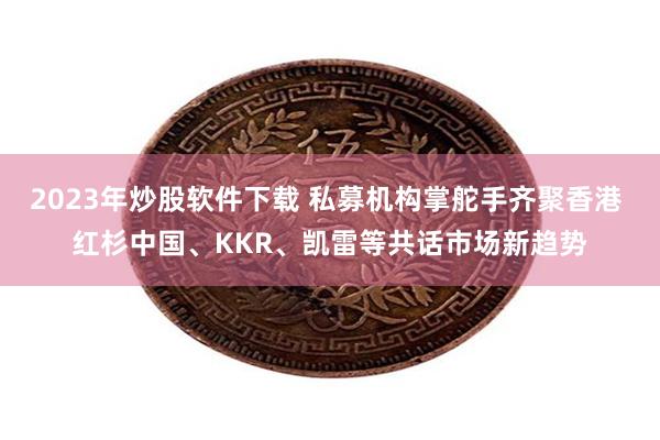 2023年炒股软件下载 私募机构掌舵手齐聚香港 红杉中国、KKR、凯雷等共话市场新趋势