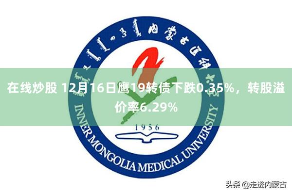 在线炒股 12月16日鹰19转债下跌0.35%，转股溢价率6.29%