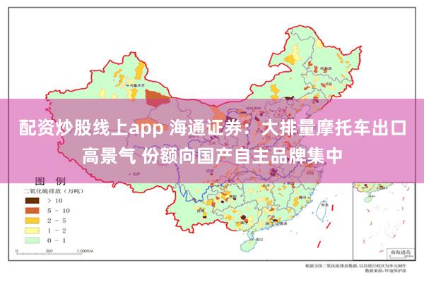 配资炒股线上app 海通证券：大排量摩托车出口高景气 份额向国产自主品牌集中