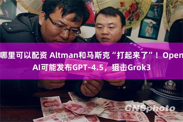 哪里可以配资 Altman和马斯克“打起来了”！OpenAI可能发布GPT-4.5，狙击Grok3