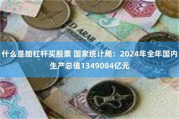 什么是加杠杆买股票 国家统计局：2024年全年国内生产总值1349084亿元